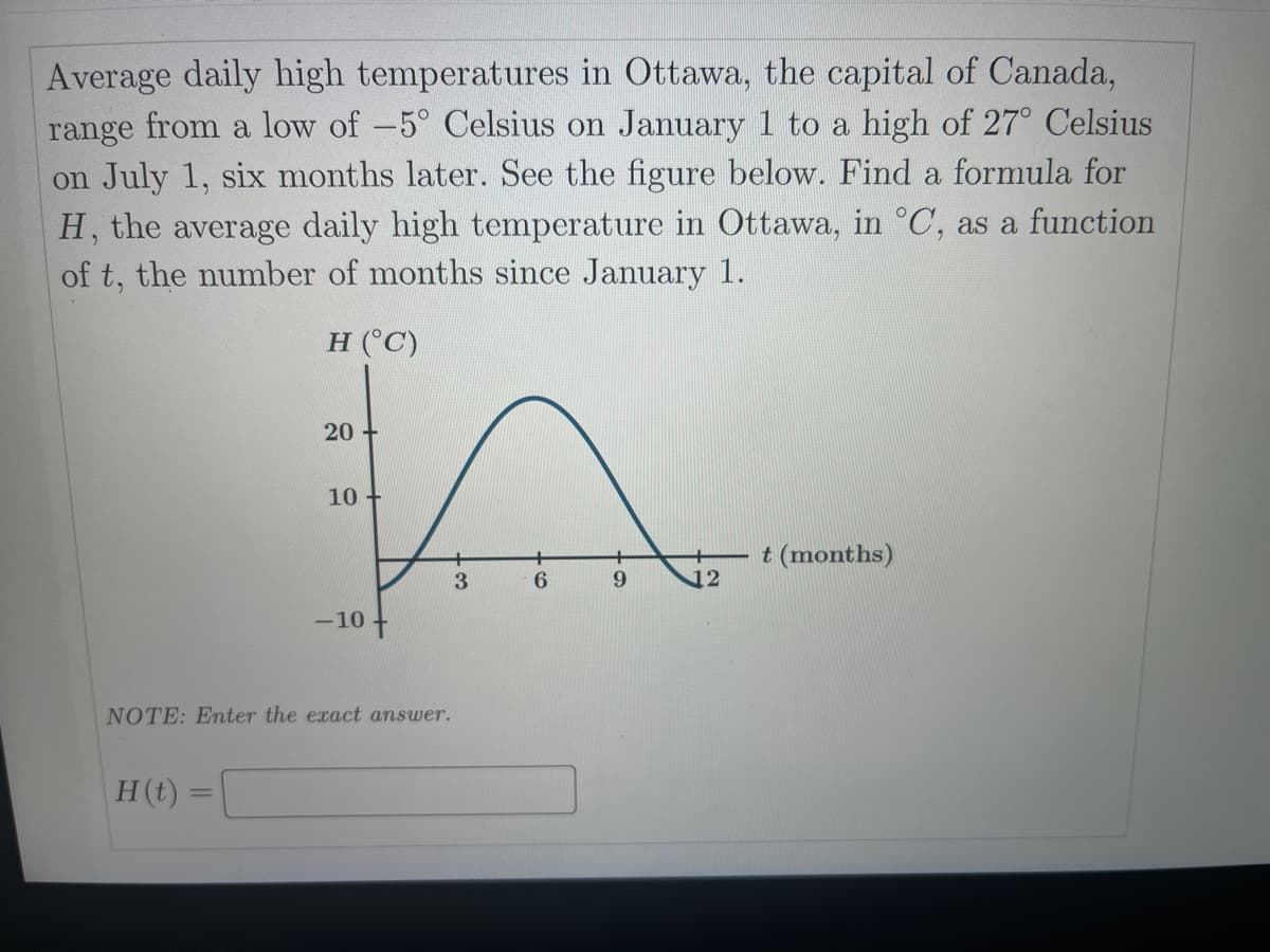 Average daily high temperatures in Ottawa, the capital of Canada,
range from a low of -5° Celsius on January 1 to a high of 27° Celsius
on July 1, six months later. See the figure below. Find a formula for
H, the average daily high temperature in Ottawa, in °C, as a function
of t, the number of months since January 1.
H (°C)
20 +
10 +
t (months)
3
12
-10 +
NOTE: Enter the exact answer.
H(t) =
