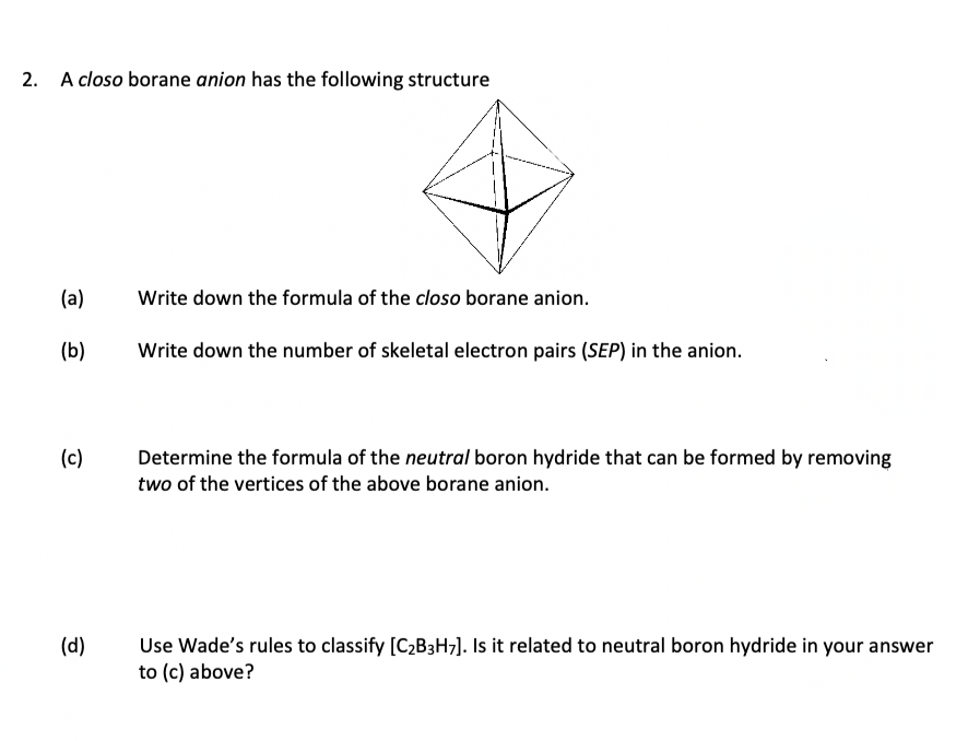 2. A closo borane anion has the following structure
(a)
Write down the formula of the closo borane anion.
(b)
Write down the number of skeletal electron pairs (SEP) in the anion.
(c)
Determine the formula of the neutral boron hydride that can be formed by removing
two of the vertices of the above borane anion.
Use Wade's rules to classify [C2B3H7]. Is it related to neutral boron hydride in your answer
to (c) above?
(d)
