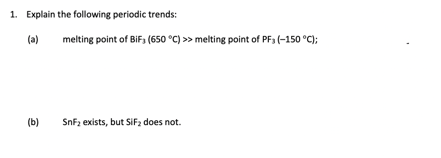 1. Explain the following periodic trends:
(a)
melting point of BiF3 (650 °C) >> melting point of PF3 (-150 °C);
(b)
SnF2 exists, but SİF2 does not.
