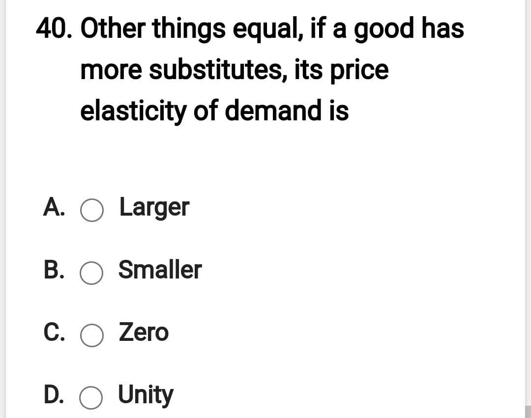 40. Other things equal, if a good has
more substitutes, its price
elasticity of demand is
A. O Larger
B. O Smaller
C. O Zero
D. O Unity
