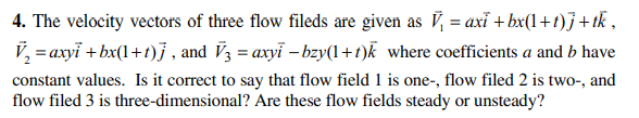 4. The velocity vectors of three flow fileds are given as V, = axĩ + bx(1+1)}+ tk ,
V, = axyi + bx(1+t)j , and V3 = axyi – bzy(1+t)k where coefficients a and b have
constant values. Is it correct to say that flow field 1 is one-, flow filed 2 is two-, and
flow filed 3 is three-dimensional? Are these flow fields steady or unsteady?
