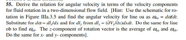 55. Derive the relation for angular velocity in terms of the velocity components
for fluid rotation in a two-dimensional flow field. [Hint: Use the schematic for ro-
tation in Figure IIa.3.5 and find the angular velocity for line oa as @a = doddt.
Substitute for da= dl,/dx and for dl, from dl, = (JV,/dx)dxdt. Do the same for line
ob to find @p. The z-component of rotation vector is the average of @a and @p.
Do the same for x- and y- components].
