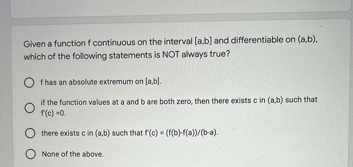 Given a function f continuous on the interval [a,b] and differentiable on (a,b),
which of the following statements is NOT always true?
O f has an absolute extremum on [a,b].
if the function values at a and b are both zero, then there exists c in (a,b) such that
f(c) =0.
O there exists c in (a,b) such that f(c) = (f(b)-f(a))/(b-a).
%3D
O None of the above.
