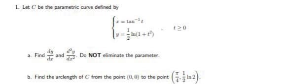 1. Let C be the parametric curve defined by
I= tant
t20
a. Find
and
Do NOT eliminate the parameter.
b. Find the arclength of C from the point (0,0) to the point In 2).
