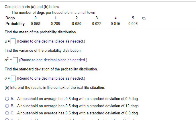 Complete parts (a) and (b) below.
The number of dogs per household in a small town
Dogs
1
3
4
5
Probability 0.668
0.209
0.080
0.022
0.015
0.006
Find the mean of the probability distribution.
(Round to one decimal place as needed.)
Find the variance of the probability distribution.
6? =
| (Round to one decimal place as needed.)
Find the standard deviation of the probability distribution.
| (Round to one decimal place as needed.)
(b) Interpret the results in the context of the real-life situation.
O A. A household on average has 0.8 dog with a standard deviation of 0.9 dog.
O B. A household on average has 0.5 dog with a standard deviation of 12 dogs.
O C. A household on average has 0.5 dog with a standard deviation of 0.9 dog.
