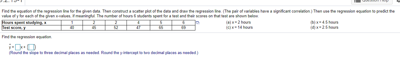 Find the equation of the regression line for the given data. Then construct a scatter plot of the data and draw the regression line. (The pair of variables have a significant correlation.) Then use the regression equation to predict the
value of y for each of the given x-values, if meaningful. The number of hours 6 students spent for a test and their scores on that test are shown below.
Hours spent studying, x
Test score, y
(a) x= 2 hours
(c) x = 14 hours
(b) x= 4.5 hours
(d) x = 2.5 hours
40
45
52
47
65
69
Find the regression equation.
ý =]x+ (O
(Round the slope to three decimal places as needed. Round the y-intercept to two decimal places as needed.)
