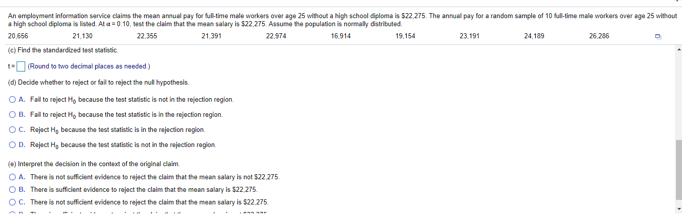 An employment information service claims the mean annual pay for full-time male workers over age 25 without a high school diploma is $22,275. The annual pay for a random sample of 10 full-time male workers over age 25 without
a high school diploma is listed. At a = 0.10, test the claim that the mean salary is $22,275. Assume the population is normally distributed.
20,656
21,130
22,355
21,391
22,974
16,914
19,154
23,191
24,189
26,286
(c) Find the standardized test statistic.
t= (Round to two decimal places as needed.)
(d) Decide whether to reject or fail to reject the null hypothesis.
O A. Fail to reject H, because the test statistic is not in the rejection region.
O B. Fail to reject Ho because the test statistic is in the rejection region.
OC. Reject Ho because the test statistic is in the rejection region.
O D. Reject H, because the test statistic is not in the rejection region.
(e) Interpret the decision in the context of the original claim.
O A. There is not sufficient evidence to reject the claim that the mean salary is not $22,275.
O B. There is sufficient evidence to reject the claim that the mean salary is $22,275.
O C. There is not sufficient evidence to reject the claim that the mean salary is $22,275.
