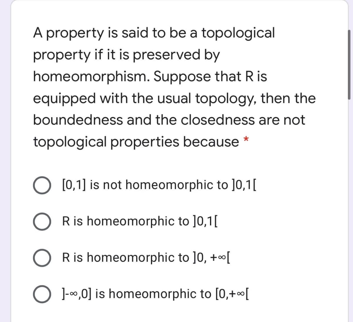 A property is said to be a topological
property if it is preserved by
homeomorphism. Suppose that R is
equipped with the usual topology, then the
boundedness and the closedness are not
topological properties because *
O [0,1] is not homeomorphic to ]0,1[
R is homeomorphic to ]0,1[
R is homeomorphic to ]0, +[
O 1-0,0] is homeomorphic to [0,+«[

