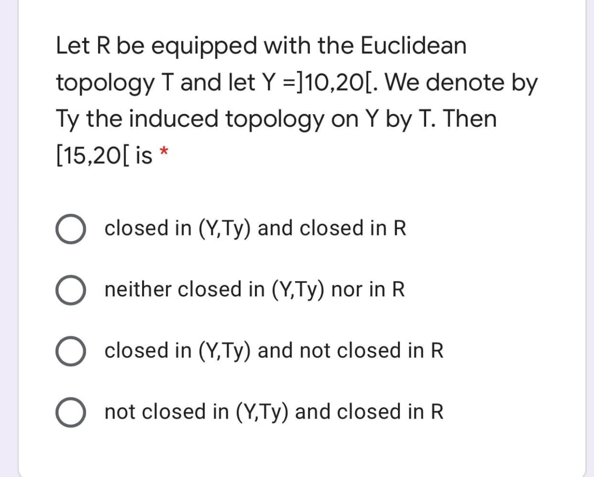 Let R be equipped with the Euclidean
topology T and let Y =]10,20[. We denote by
Ty the induced topology on Y by T. Then
[15,20[ is *
closed in (Y,Ty) and closed in R
O neither closed in (Y,Ty) nor in R
closed in (Y,Ty) and not closed in R
not closed in (Y,Ty) and closed in R

