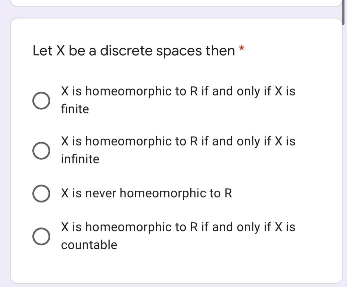 Let X be a discrete spaces then *
X is homeomorphic to R if and only if X is
fınite
X is homeomorphic to R if and only if X is
infinite
X is never homeomorphic to R
X is homeomorphic to R if and only if X is
countable

