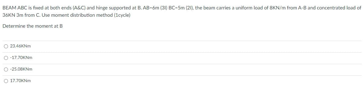 BEAM ABC is fıxed at both ends (A&C) and hinge supported at B. AB=6m (31) BC=5m (21), the beam carries a uniform load of 8KN/m from A-B and concentrated load of
36KN 3m from C. Use moment distribution method (1cycle)
Determine the moment at B
O 23.46KNm
O -17.70KNm
O -25.08KNm
O 17.70KNm
