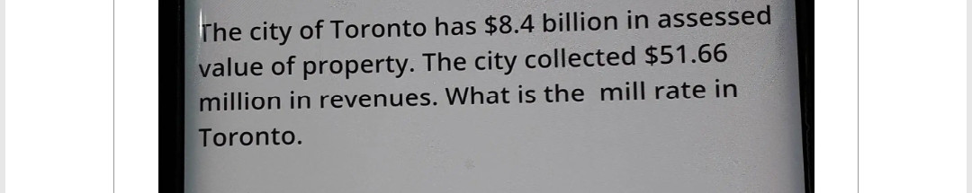 The city of Toronto has $8.4 billion in assessed
value of property. The city collected $51.66
million in revenues. What is the mill rate in
Toronto.