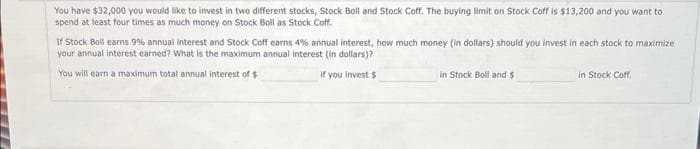 You have $32,000 you would like to invest in two different stocks, Stock Boll and Stock Coff. The buying limit on Stock Coff is $13,200 and you want to
spend at least four times as much money on Stock Boll as Stock Coff.
If Stock Boll earns 9% annual interest and Stock Coff earns 4% annual interest, how much money (in dollars) should you invest in each stock to maximize
your annual interest earned? What is the maximum annual interest (in dollars)?
You will earn a maximum total annual interest of $
if you invest $
in Stock Boll and $
in Stock Coff,