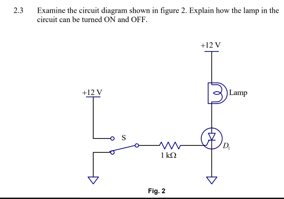 2.3
Examine the circuit diagram shown in figure 2. Explain how the lamp in the
circuit can be turned ON and OFF.
+12 V
S
m
1 kQ
Fig. 2
+12 V
Lamp
D₁