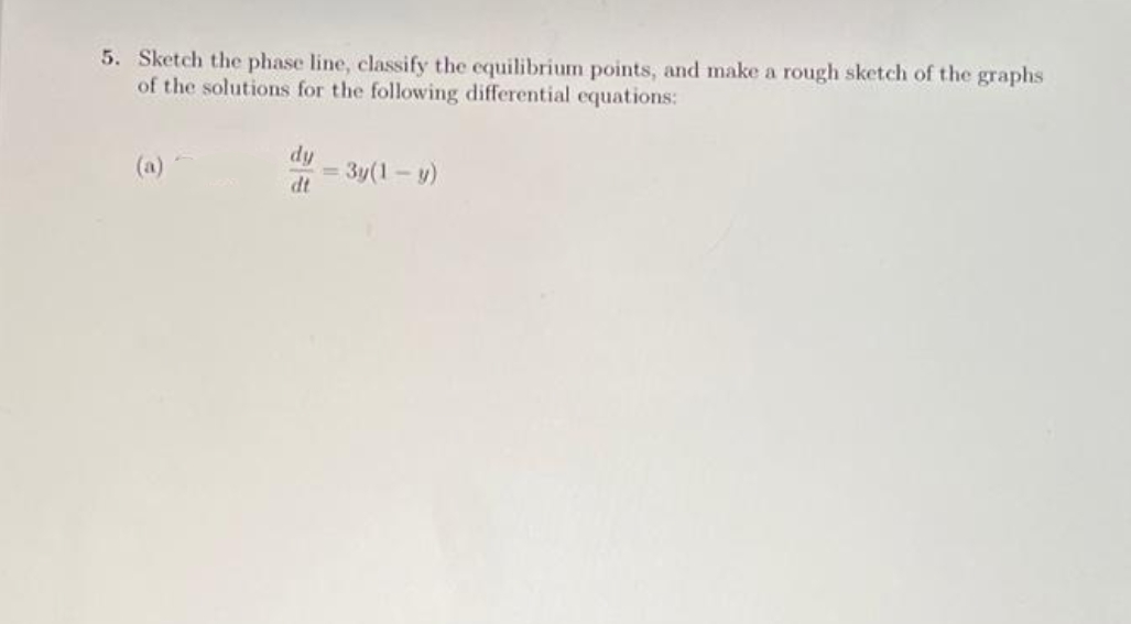 5. Sketch the phase line, classify the equilibrium points, and make a rough sketch of the graphs
of the solutions for the following differential equations:
dy
dt
= 3y(1-y)