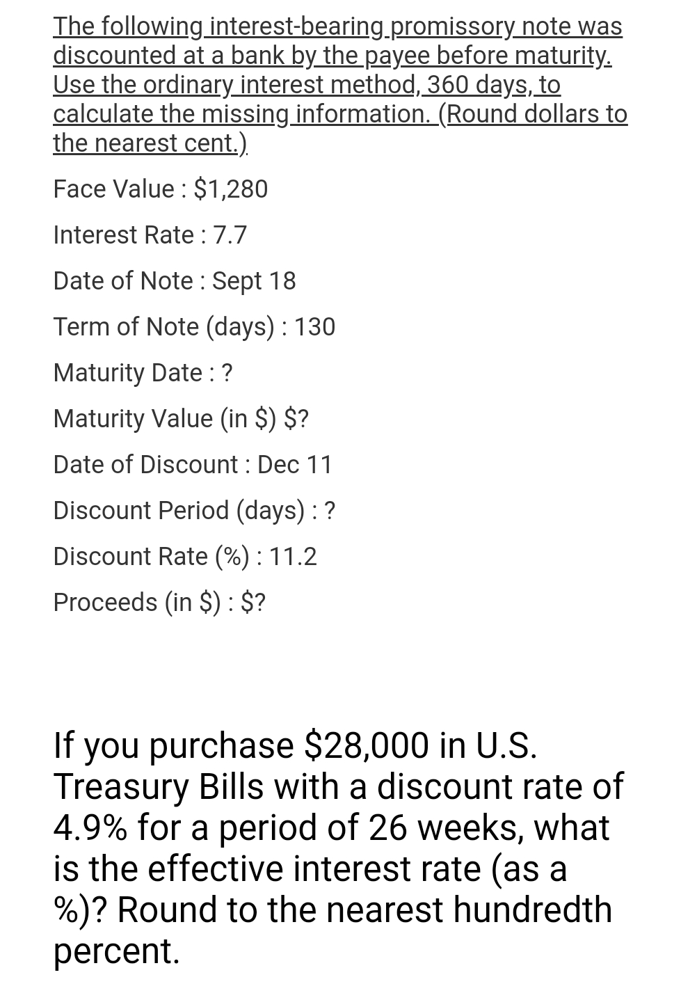 The following
interest-bearing.promissory note was
discounted at a bank by the payee before maturity.
Use the ordinary interest method, 360 days, to
calculate the missing information. (Round dollars to
the nearest cent.).
Face Value: $1,280
Interest Rate : 7.7
Date of Note: Sept 18
Term of Note (days) : 130
Maturity Date : ?
Maturity Value (in $) $?
Date of Discount : Dec 11
Discount Period (days) : ?
Discount Rate (%) : 11.2
Proceeds (in $): $?
If you purchase $28,000 in U.S.
Treasury Bills with a discount rate of
4.9% for a period of 26 weeks, what
is the effective interest rate (as a
%)? Round to the nearest hundredth
percent.