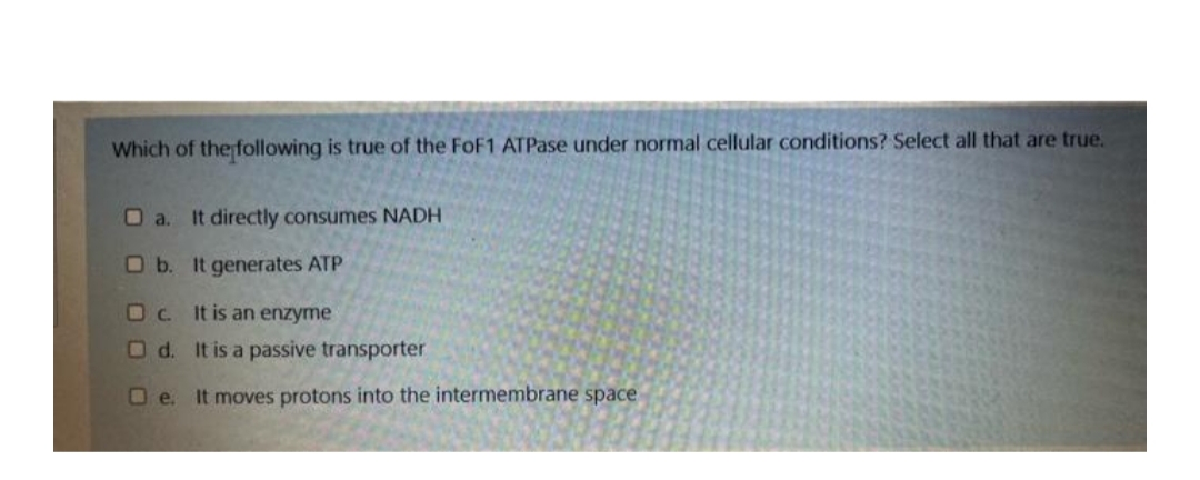 Which of the following is true of the FoF1 ATPase under normal cellular conditions? Select all that are true.
O a. It directly consumes NADH
Ob. It generates ATP
D C.
It is an enzyme
O d. It is a passive transporter
Oe. It moves protons into the intermembrane space
