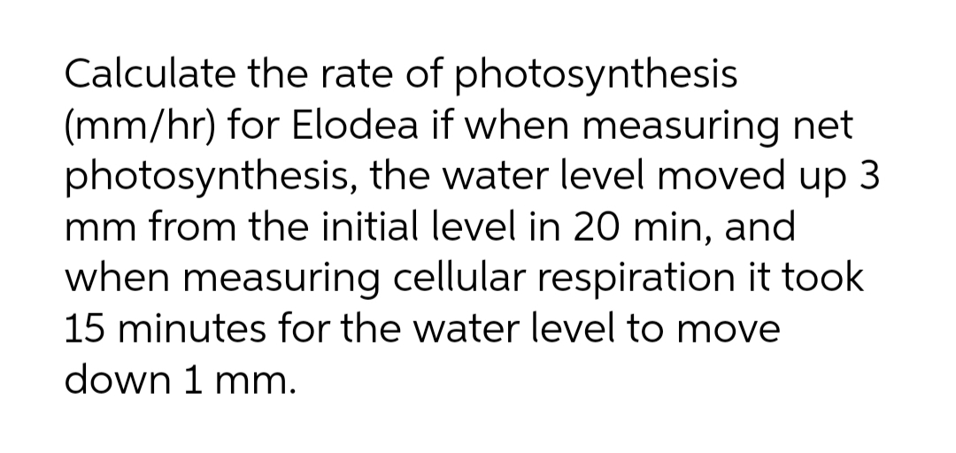 Calculate the rate of photosynthesis
(mm/hr) for Elodea if when measuring net
photosynthesis, the water level moved up 3
mm from the initial level in 20 min, and
when measuring cellular respiration it took
15 minutes for the water level to move
down 1 mm.
