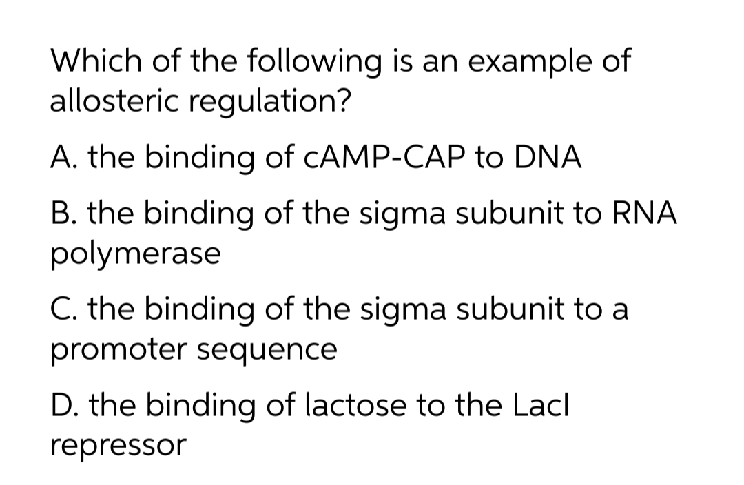 Which of the following is an example of
allosteric regulation?
A. the binding of CAMP-CAP to DNA
B. the binding of the sigma subunit to RNA
polymerase
C. the binding of the sigma subunit to a
promoter sequence
D. the binding of lactose to the Lacl
repressor
