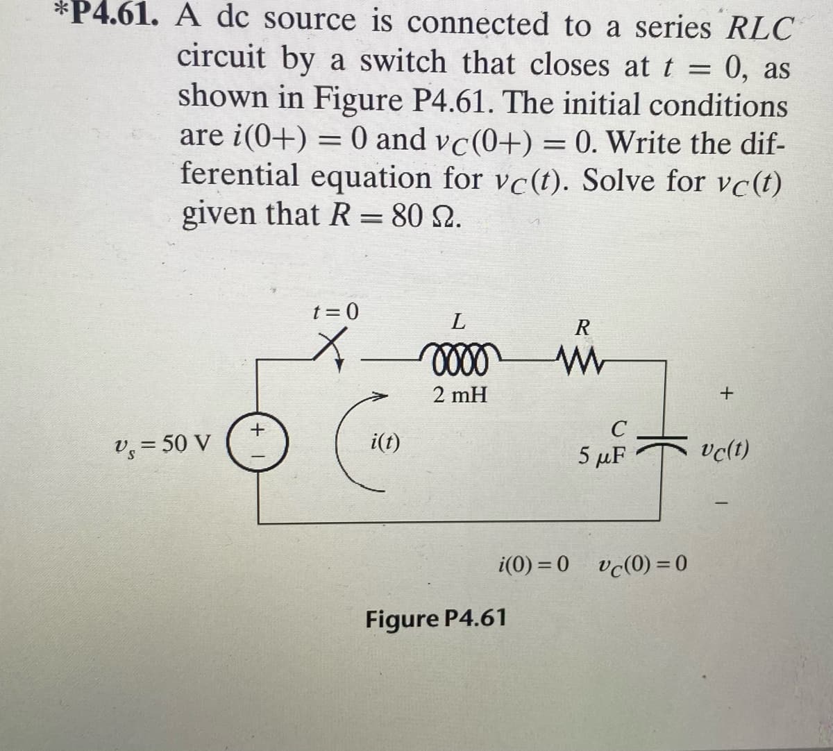 *P4.61. A dc source is connected to a series RLC
circuit by a switch that closes at t = 0, as
shown in Figure P4.61. The initial conditions
are i(0+) = 0 and vc(0+) = 0. Write the dif-
ferential equation for vc(t). Solve for vc(t)
given that R = 80 2.
t = 0
R
2 mH
+
V = 50 V
i(t)
vclt)
5 µF
i(0) = 0
vc(0) = 0
Figure P4.61
