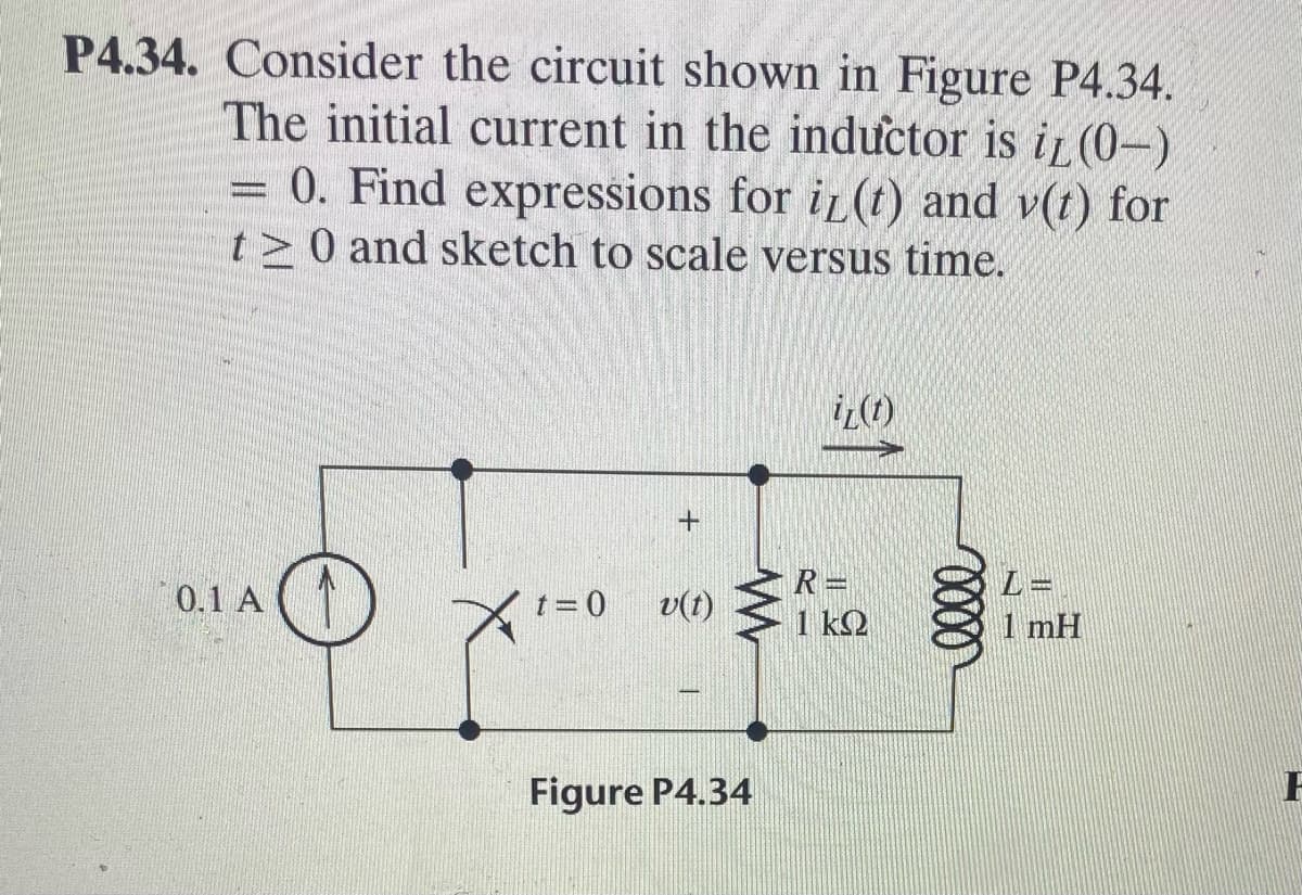P4.34. Consider the circuit shown in Figure P4.34.
The initial current in the inductor is iL (0-)
0. Find expressions for i (t) and v(t) for
t> 0 and sketch to scale versus time.
0.1 A (1)
R =
v(t) 1 k2
t = 0
1 mH
Figure P4.34
