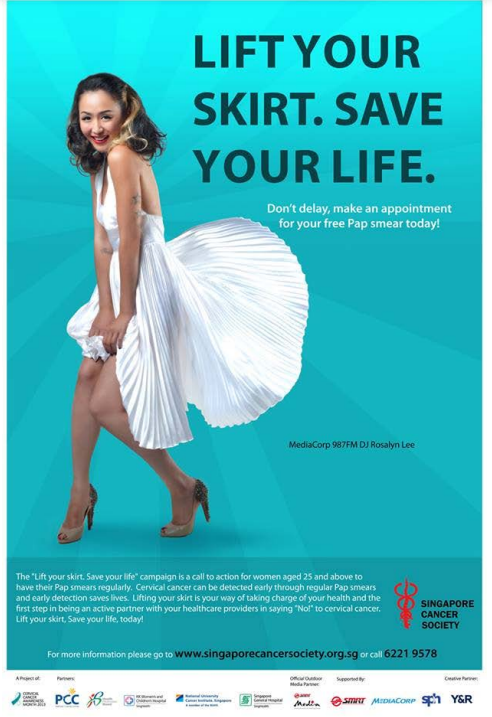 LIFT YOUR
SKIRT. SAVE
YOUR LIFE.
Don't delay, make an appointment
for your free Pap smear today!
The "Lift your skirt. Save your life" campaign is a call to action for women aged 25 and above to
have their Pap smears regularly. Cervical cancer can be detected early through regular Pap smears
and early detection saves lives. Lifting your skirt is your way of taking charge of your health and the
first step in being an active partner with your healthcare providers in saying "No!" to cervical cancer.
Lift your skirt, Save your life, today!
PCC =
MediaCorp 987FM DJ Rosalyn Lee
For more information please go to www.singaporecancersociety.org.sg or call 6221 9578
Sm
of
SINGAPORE
CANCER
SOCIETY
Supported by
Ca
Med SITUT MIDIACORPS Y&R