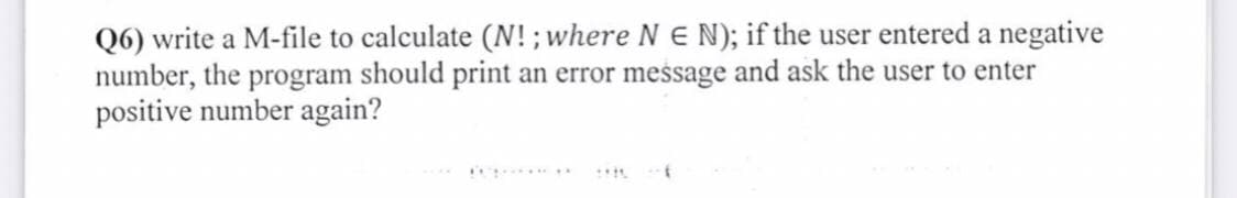 Q6) write a M-file to calculate (N!; where N E N); if the user entered a negative
number, the program should print an error message and ask the user to enter
positive number again?