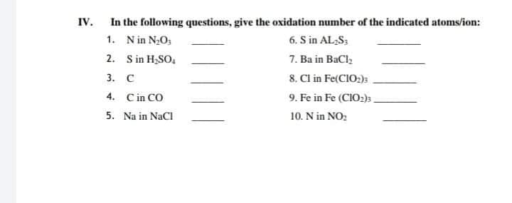 In the following questions, give the oxidation number of the indicated atoms/ion:
6. S in AL,S;
7. Ba in BaCl,
8. Cl in Fe(CIO2)s
IV.
1. N in N2O;
2. S in H;SO.
3. C
4. Cin CO
9. Fe in Fe (CIO2)3.
5. Na in NaCl
10. N in NO:
