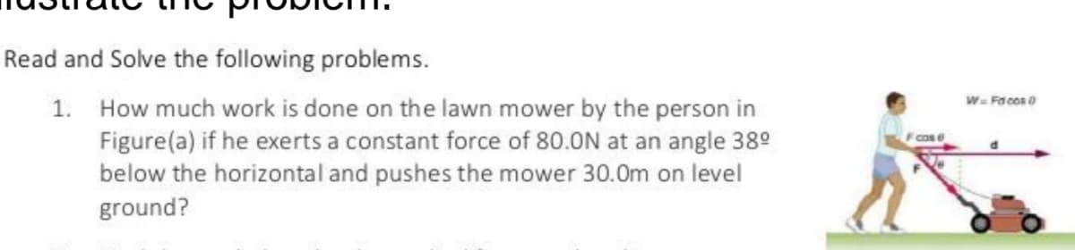 Read and Solve the following problems.
W- Fa cos 0
1. How much work is done on the lawn mower by the person in
Figure(a) if he exerts a constant force of 80.0N at an angle 38°
below the horizontal and pushes the mower 30.0m on level
Fcose
ground?
