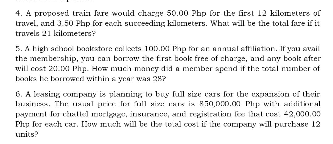 4. A proposed train fare would charge 50.00 Php for the first 12 kilometers of
travel, and 3.50 Php for each succeeding kilometers. What will be the total fare if it
travels 21 kilometers?
5. A high school bookstore collects 100.00 Php for an annual affiliation. If you avail
the membership, you can borrow the first book free of charge, and any book after
will cost 20.00 Php. How much money did a member spend if the total number of
books he borrowed within a year was 28?
6. A leasing company is planning to buy full size cars for the expansion of their
business. The usual price for full size cars is 850,000.00 Php with additional
payment for chattel mortgage, insurance, and registration fee that cost 42,000.00
Php for each car. How much will be the total cost if the company will purchase 12
units?
