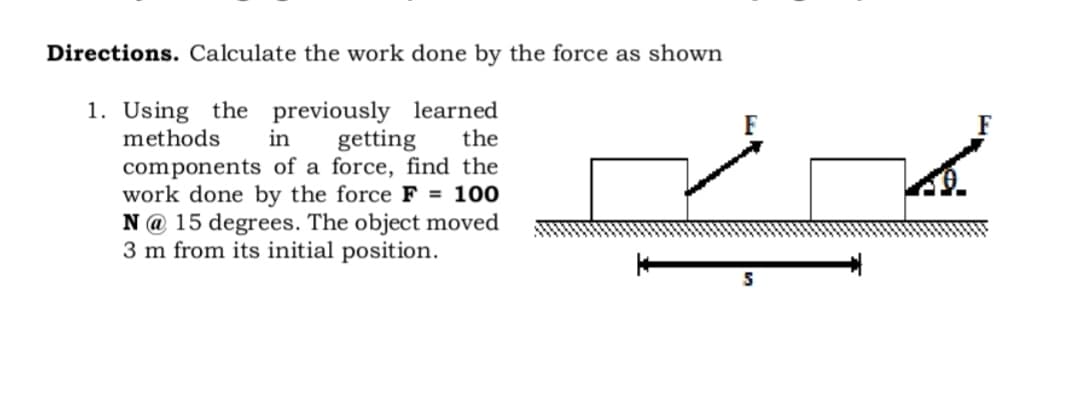 Directions. Calculate the work done by the force as shown
1. Using the previously learned
in
methods
getting
components of a force, find the
work done by the force F = 100
N @ 15 degrees. The object moved
3 m from its initial position.
the
