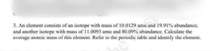 3. An element consists of an isotope with mass of 10.0129 amu and 19.91% abundance,
and another isotope with mass of 11.0093 amu and 80.09% abundance. Calculate the
average atomic mass of this element. Refer to the periodic table and identify the element.
