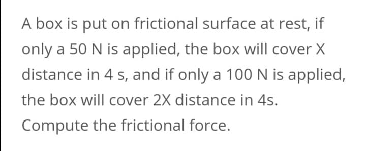 A box is put on frictional surface at rest, if
only a 50 N is applied, the box will cover X
distance in 4 s, and if only a 100 N is applied,
the box will cover 2X distance in 4s.
Compute the frictional force.
