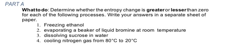 PART A
Whatto do: Determine whether the entropy change is greateror lesserthan zero
for each of the following processes. Write your answers in a separate sheet of
раper.
1. Freezing ethanol
2. evaporating a beaker of liquid bromine at room temperature
3. dissolving sucrose in water
4. cooling nitrogen gas from 80°C to 20°C
