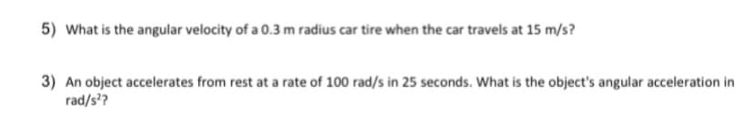 5) What is the angular velocity of a 0.3 m radius car tire when the car travels at 15 m/s?
3) An object accelerates from rest at a rate of 100 rad/s in 25 seconds. What is the object's angular acceleration in
rad/s??
