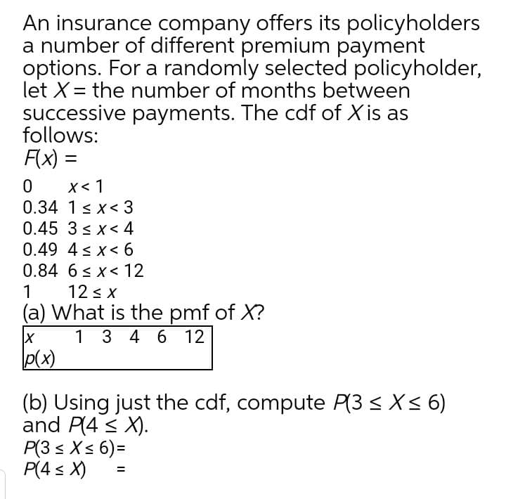 An insurance company offers its policyholders
a number of different premium payment
options. For a randomly selected policyholder,
let X= the number of months between
successive payments. The cdf of X is as
follows:
F(x) =
X< 1
0.34 1< x< 3
0.45 3 < x < 4
0.49 4 s x< 6
0.84 6 < x< 12
12 s x
(a) What is the pmf of X?
1 3 4 6 12
p(x)
1
(b) Using just the cdf, compute P(3 < X<6)
and P(4 < X).
P(3 s Xs 6) =
P(4 < X)
%3D

