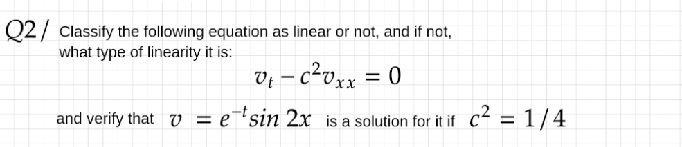 Q2/ Classify the following equation as linear or not, and if not,
what type of linearity it is:
V; – c²vxx = 0
and verify that v = e¯'sin 2x is a solution for it if c² = 1/4
