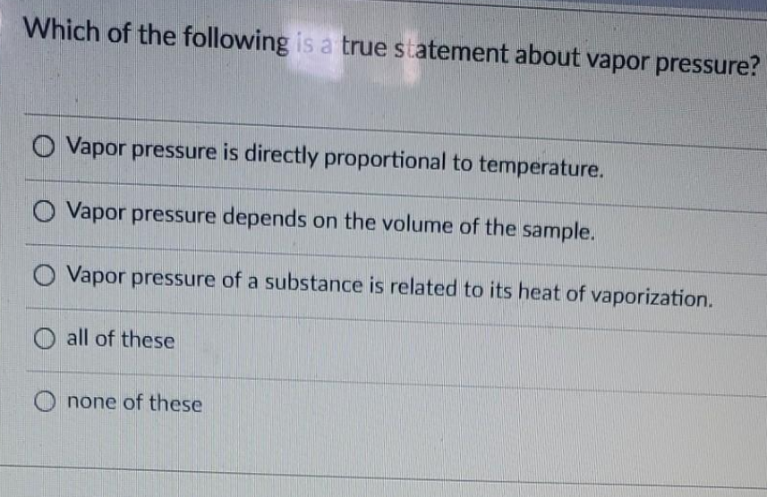 Which of the following is a true statement about vapor pressure?
O Vapor pressure is directly proportional to temperature.
O Vapor pressure depends on the volume of the sample.
Vapor pressure of a substance is related to its heat of vaporization.
all of these
none of these
