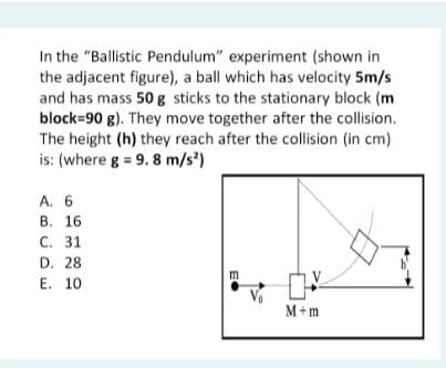 In the "Ballistic Pendulum" experiment (shown in
the adjacent figure), a ball which has velocity 5m/s
and has mass 50 g sticks to the stationary block (m
block=90 g). They move together after the collision.
The height (h) they reach after the collision (in cm)
is: (where g = 9. 8 m/s')
A. 6
В. 16
С. 31
D. 28
Е. 10
M+m
