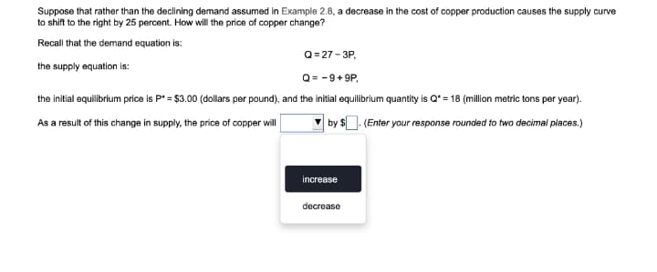 Suppose that rather than the declining demand assumed in Example 2.8, a decrease in the cost of copper production causes the supply curve
to shift to the right by 25 percent. How will the price of copper change?
Recall that the demand equation is:
Q= 27- 3P,
the supply equation is:
Q= -9+9P,
the initial equilibrium price is P* = $3.00 (dollars per pound), and the initial equilibrium quantity is Q* = 18 (million metric tons per year).
As a result of this change in supply, the price of copper will
by $. (Enter your response rounded to two decimal places.)
increase
decrease
