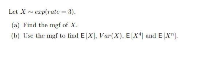 Let X ~ erp(rate = 3).
(a) Find the mgf of X.
(b) Use the mgf to find E[X], Var(X), E[X4] and E[X").

