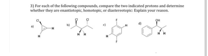 3) For each of the following compounds, compare the two indicated protons and determine
whether they are enantiotopic, homotopic, or diastereotopic: Explain your reason.
b)
