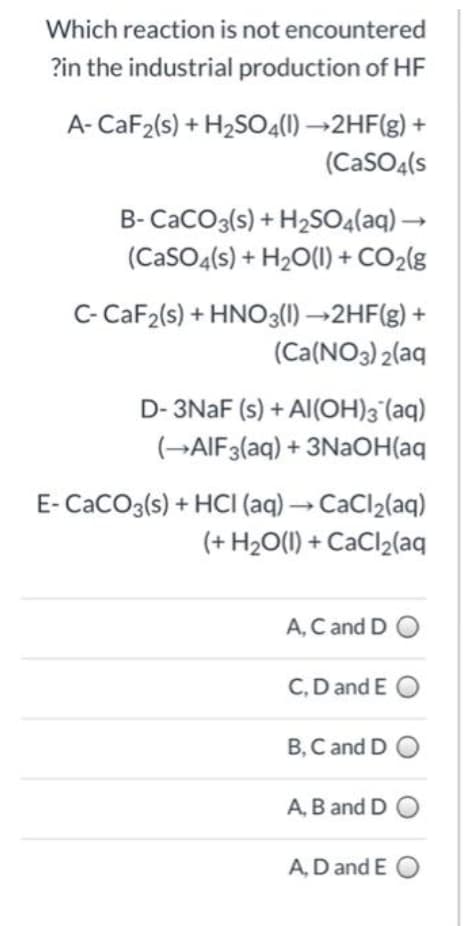 Which reaction is not encountered
?in the industrial production of HF
A- CaF2(s) + H2SO4(1) →2HF(g) +
(CaSO4(s
B-CaCO3(s) + H2SO4(aq) →
(CaSO4(s) + H2O(1) + CO2(g
C- CaF2(s) + HNO3(1) →2HF(g) +
(Ca(NO3) 2(aq
D- 3NAF (s) + Al(OH)3°(aq)
(→AIF3(aq) + 3NaOH(aq
E- CaCO3(s) + HCI (aq) → CaCl2(aq)
(+ H2O(1) + CaCl2(aq
A, C and D O
C,D and E O
B, C and D O
A, B and D O
A, D and E O
