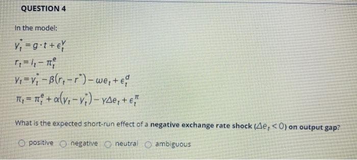 QUESTION 4
In the model:
V; =g•t+ e
V=v; -B(r,-r)-we, + e
T, = 1 + a{v, -v;) - vae, + e"
1.
%3D
What is the expected short-run effect of a negative exchange rate shock (Ae, <0) on output gap?
O positive O negative O neutral O ambiguous
