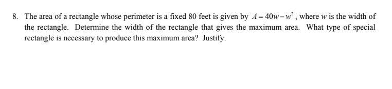 8. The area of a rectangle whose perimeter is a fixed 80 feet is given by A= 40w-w² , where w is the width of
the rectangle. Determine the width of the rectangle that gives the maximum area. What type of special
rectangle is necessary to produce this maximum area? Justify.
