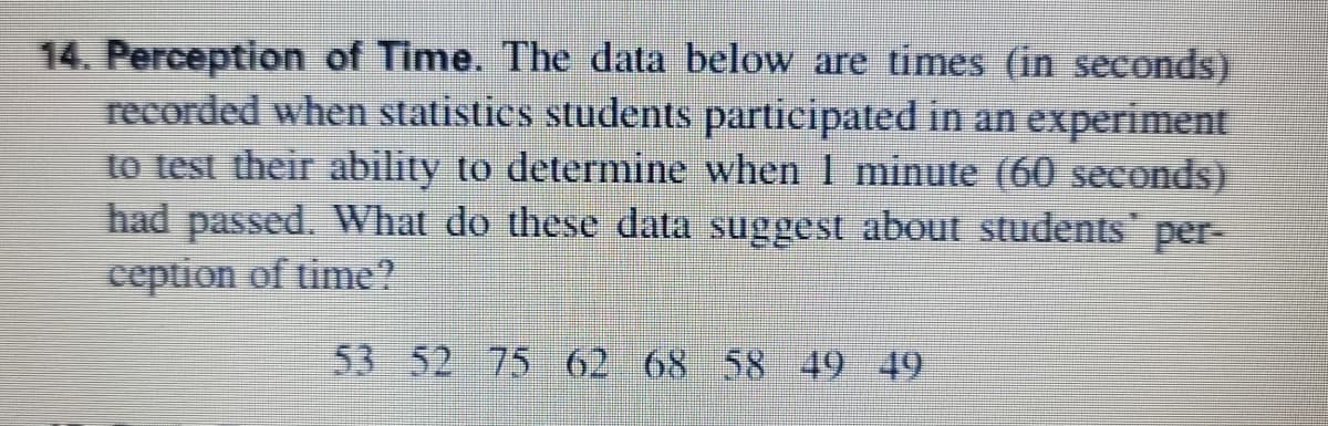 14. Perception of Time. The data below are times (in seconds)
recorded when statistics students participated in an experiment
to test their ability to determine when 1 minute (60 seconds)
had passed. What do these data suggest about students per-
ception of time?
53 52 75 62 68 58 49 49
