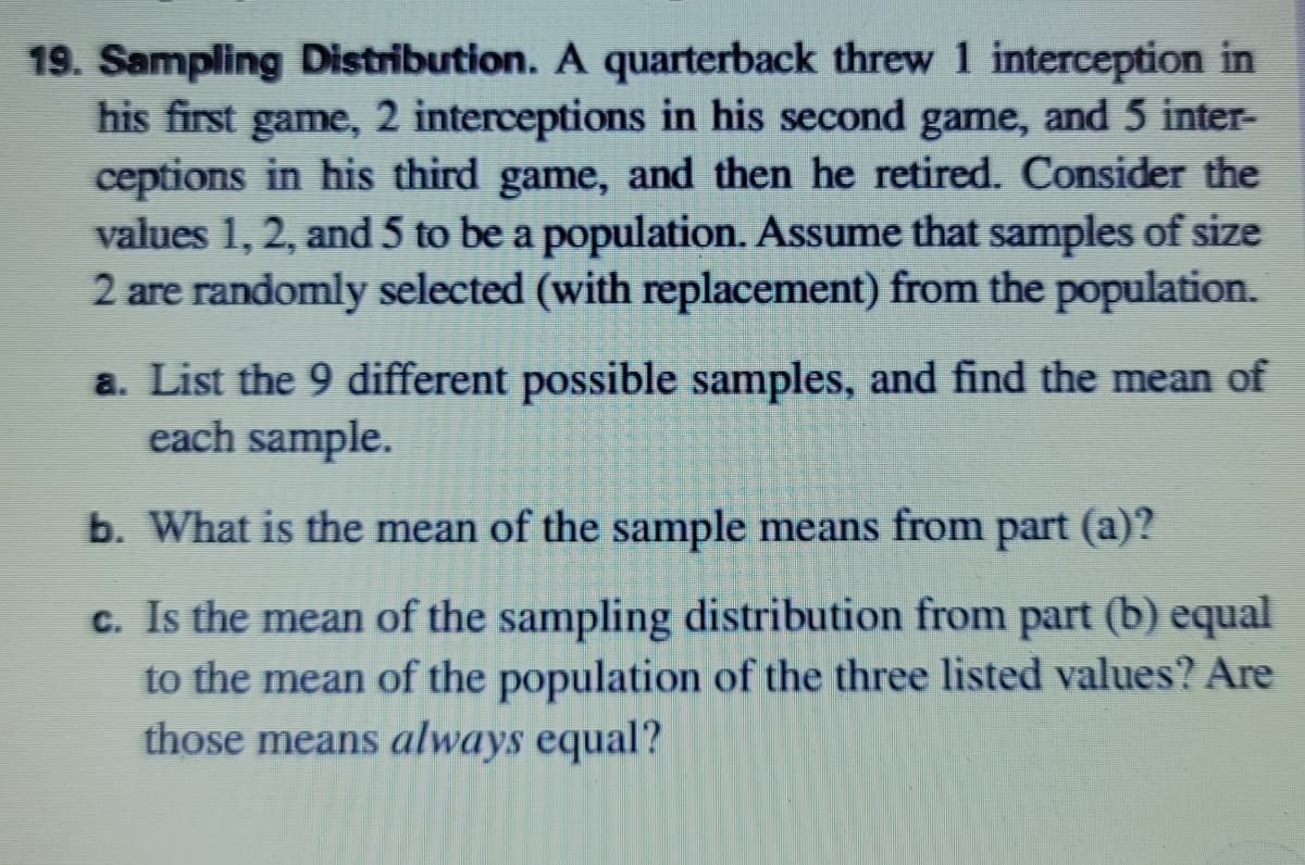 19. Sampling Distribution. A quarterback threw 1 interception in
his first game, 2 interceptions in his second game, and 5 inter-
ceptions in his third game, and then he retired. Consider the
values 1, 2, and 5 to be a population. Assume that samples of size
2 are randomly selected (with replacement) from the population.
a. List the 9 different possible samples, and find the mean of
each sample.
b. What is the mean of the sample means from part (a)?
c. Is the mean of the sampling distribution from part (b) equal
to the mean of the population of the three listed values? Are
those means always equal?
