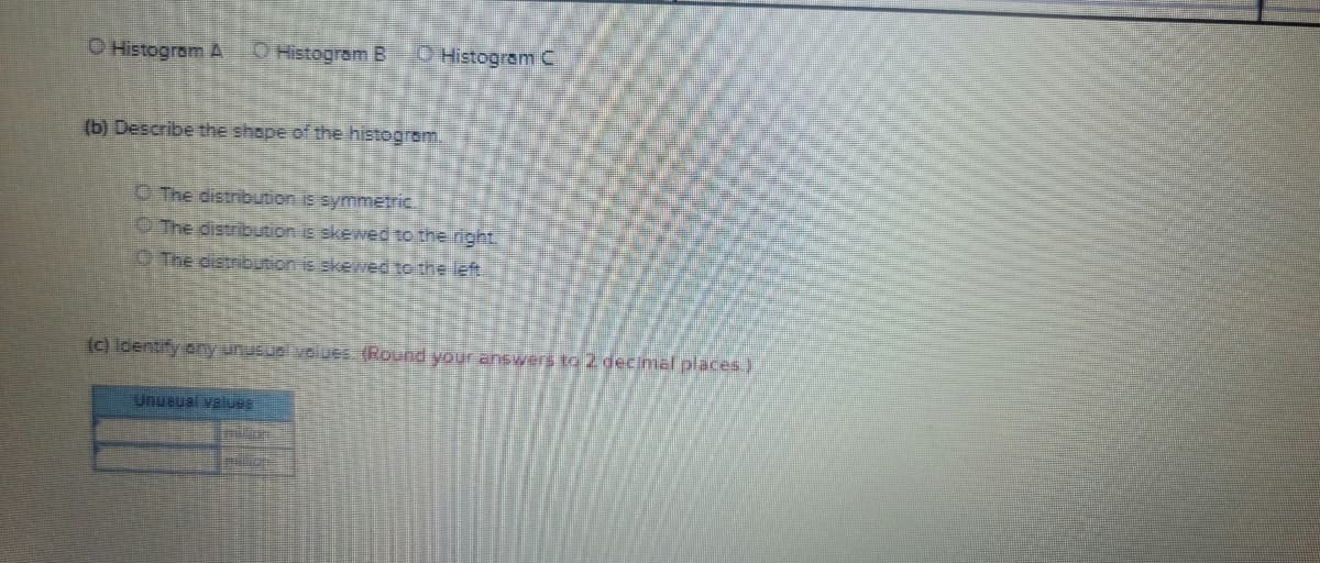 O Histogram A
O Histogram B
O Histogram C
(b) Describe the shape of the histogrom.
O The distribution is symmetric
OThe distribution is skewed to the night.
O The distribution is skeed to the left
(c) ldentify eny unusuelvolues (Round your answers ta 2 decimal places.)
Unueual valueE
nlion

