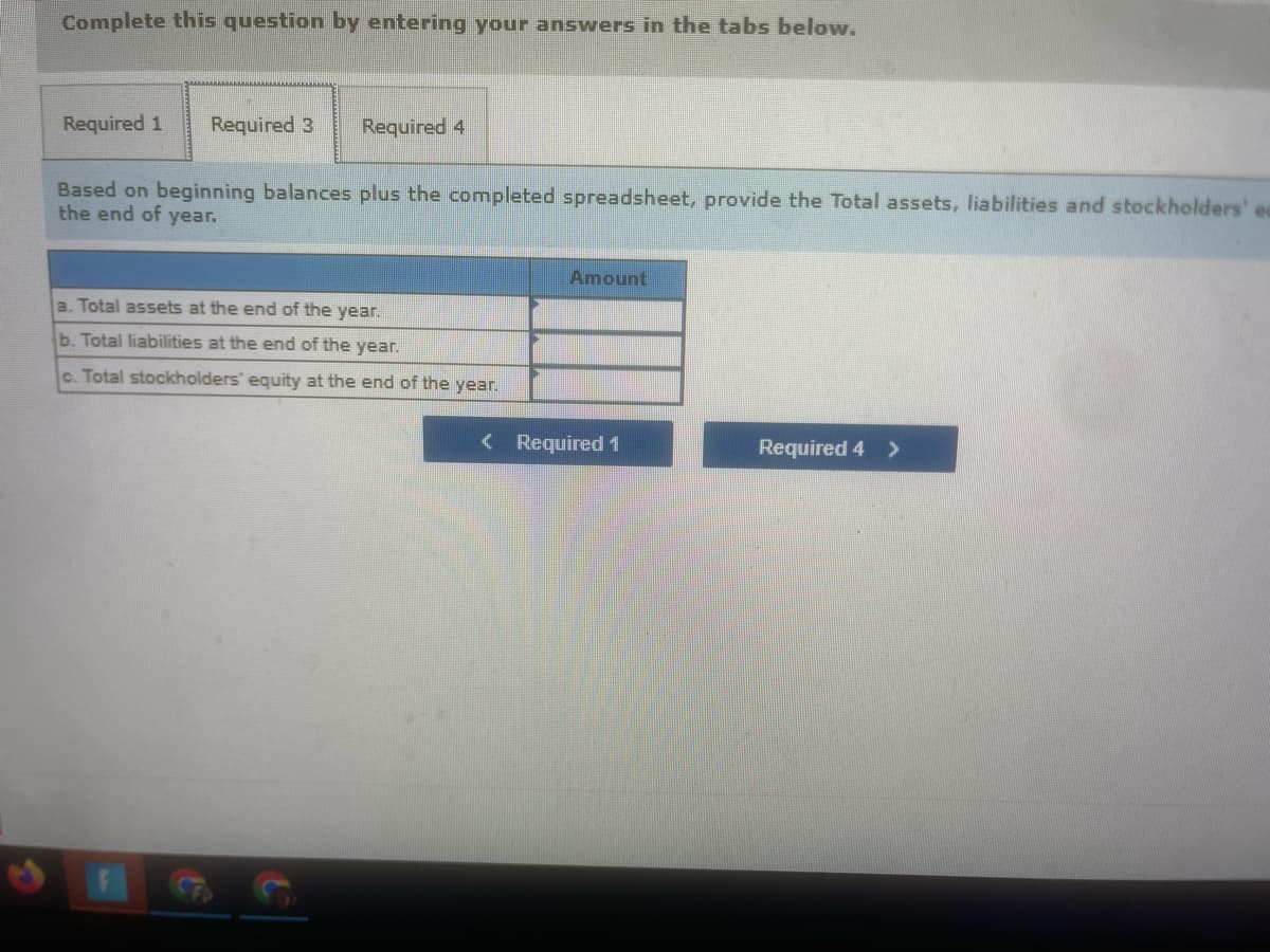 Complete this question by entering your answers in the tabs below.
Required 1 Required 3 Required 4
Based on beginning balances plus the completed spreadsheet, provide the Total assets, liabilities and stockholders' eau
the end of year.
Amount
a. Total assets at the end of the year.
b. Total liabilities at the end of the year.
c. Total stockholders' equity at the end of the year.
Required 4 >
< Required 1