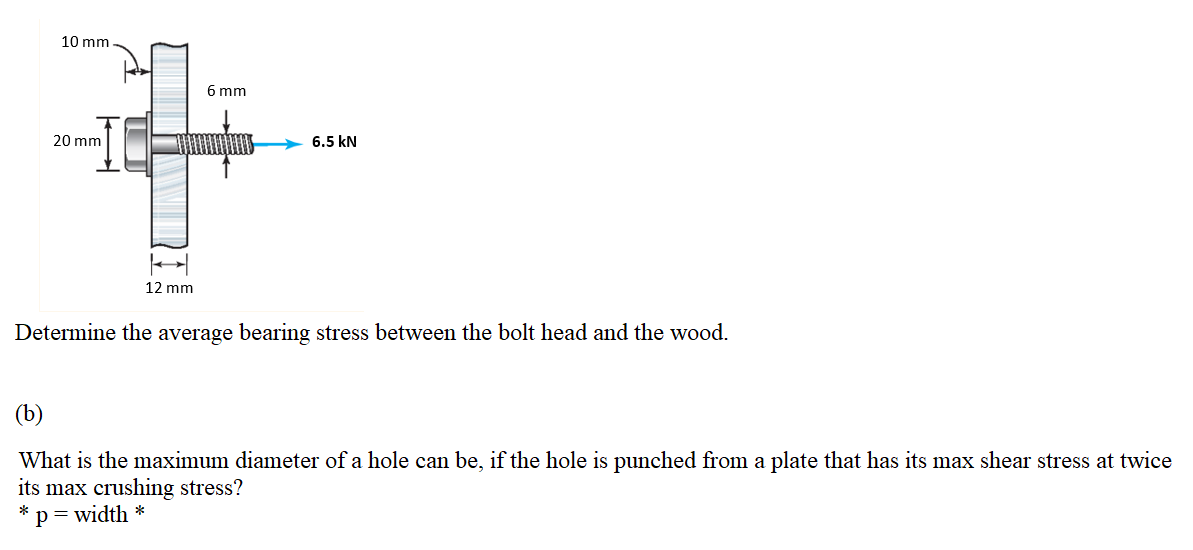 10 mm
6 mm
20 mm
6.5 kN
12 mm
Determine the average bearing stress between the bolt head and the wood.
(b)
What is the maximum diameter of a hole can be, if the hole is punched from a plate that has its max shear stress at twice
its max crushing stress?
p=width *
